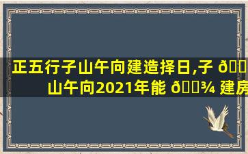 正五行子山午向建造择日,子 🐡 山午向2021年能 🌾 建房吗